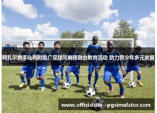 阿扎尔携手比利时推广足球与编程融合教育活动 助力青少年多元发展