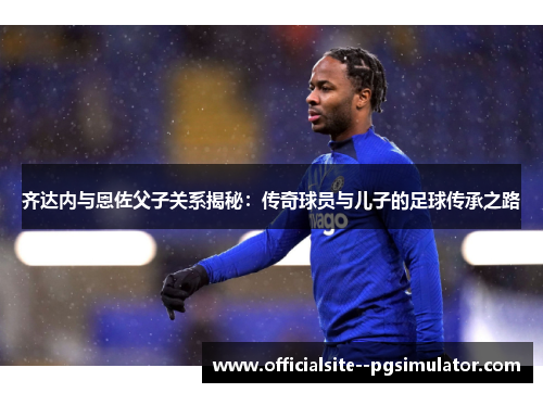 齐达内与恩佐父子关系揭秘：传奇球员与儿子的足球传承之路