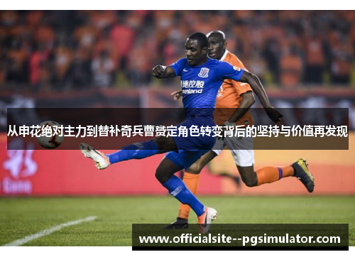 从申花绝对主力到替补奇兵曹赟定角色转变背后的坚持与价值再发现