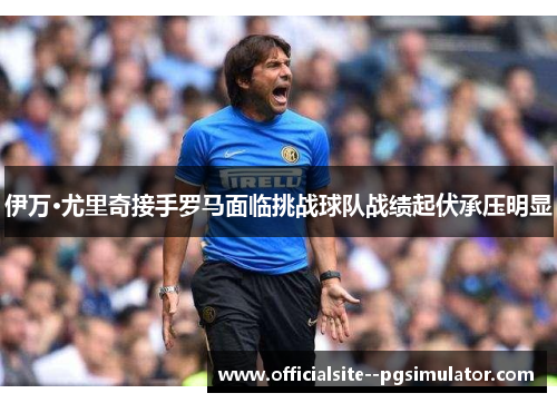 伊万·尤里奇接手罗马面临挑战球队战绩起伏承压明显