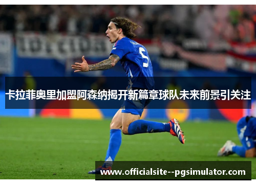 卡拉菲奥里加盟阿森纳揭开新篇章球队未来前景引关注