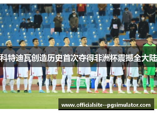 科特迪瓦创造历史首次夺得非洲杯震撼全大陆