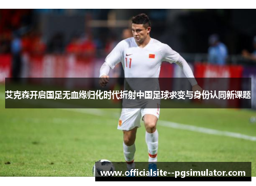 艾克森开启国足无血缘归化时代折射中国足球求变与身份认同新课题