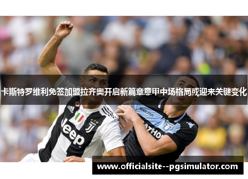 卡斯特罗维利免签加盟拉齐奥开启新篇章意甲中场格局或迎来关键变化