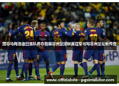 南非马梅洛迪日落队勇夺首届非洲足球联赛冠军书写非洲足坛新传奇