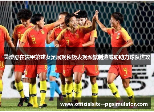 吴澄舒在法甲第戎女足展现积极表现频繁制造威胁助力球队进攻