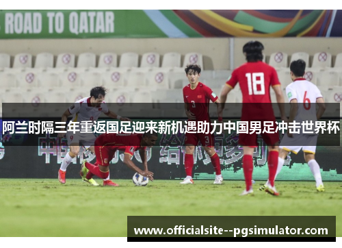 阿兰时隔三年重返国足迎来新机遇助力中国男足冲击世界杯